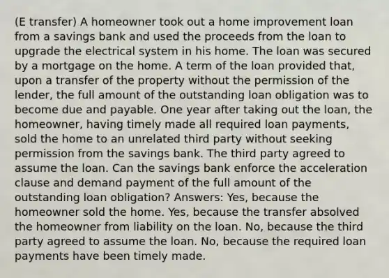 (E transfer) A homeowner took out a home improvement loan from a savings bank and used the proceeds from the loan to upgrade the electrical system in his home. The loan was secured by a mortgage on the home. A term of the loan provided that, upon a transfer of the property without the permission of the lender, the full amount of the outstanding loan obligation was to become due and payable. One year after taking out the loan, the homeowner, having timely made all required loan payments, sold the home to an unrelated third party without seeking permission from the savings bank. The third party agreed to assume the loan. Can the savings bank enforce the acceleration clause and demand payment of the full amount of the outstanding loan obligation? Answers: Yes, because the homeowner sold the home. Yes, because the transfer absolved the homeowner from liability on the loan. No, because the third party agreed to assume the loan. No, because the required loan payments have been timely made.