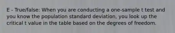 E - True/false: When you are conducting a one-sample t test and you know the population standard deviation, you look up the critical t value in the table based on the degrees of freedom.