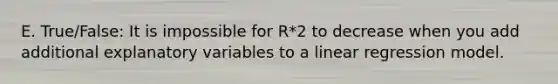 E. True/False: It is impossible for R*2 to decrease when you add additional explanatory variables to a linear regression model.