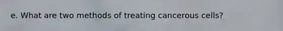 e. What are two methods of treating cancerous cells?