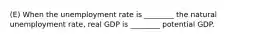 (E) When the unemployment rate is ________ the natural unemployment rate, real GDP is ________ potential GDP.