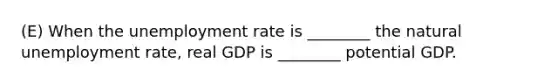 (E) When the unemployment rate is ________ the natural unemployment rate, real GDP is ________ potential GDP.