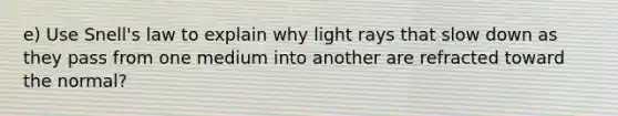 e) Use Snell's law to explain why light rays that slow down as they pass from one medium into another are refracted toward the normal?