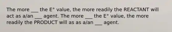 The more ___ the E° value, the more readily the REACTANT will act as a/an ___ agent. The more ___ the E° value, the more readily the PRODUCT will as as a/an ___ agent.