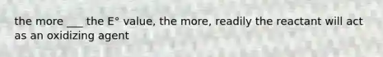 the more ___ the E° value, the more, readily the reactant will act as an oxidizing agent