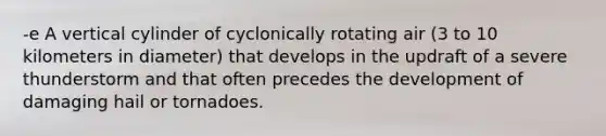 -e A vertical cylinder of cyclonically rotating air (3 to 10 kilometers in diameter) that develops in the updraft of a severe thunderstorm and that often precedes the development of damaging hail or tornadoes.