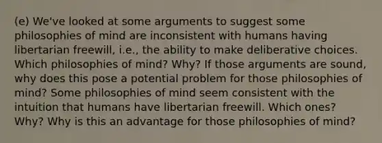 (e) We've looked at some arguments to suggest some philosophies of mind are inconsistent with humans having libertarian freewill, i.e., the ability to make deliberative choices. Which philosophies of mind? Why? If those arguments are sound, why does this pose a potential problem for those philosophies of mind? Some philosophies of mind seem consistent with the intuition that humans have libertarian freewill. Which ones? Why? Why is this an advantage for those philosophies of mind?