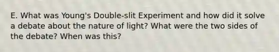 E. What was Young's Double-slit Experiment and how did it solve a debate about the nature of light? What were the two sides of the debate? When was this?