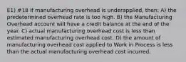 E1) #18 If manufacturing overhead is underapplied, then: A) the predetermined overhead rate is too high. B) the Manufacturing Overhead account will have a credit balance at the end of the year. C) actual manufacturing overhead cost is less than estimated manufacturing overhead cost. D) the amount of manufacturing overhead cost applied to Work in Process is less than the actual manufacturing overhead cost incurred.