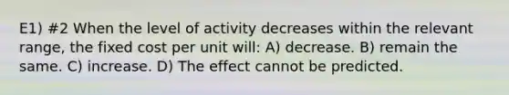 E1) #2 When the level of activity decreases within the relevant range, the fixed cost per unit will: A) decrease. B) remain the same. C) increase. D) The effect cannot be predicted.