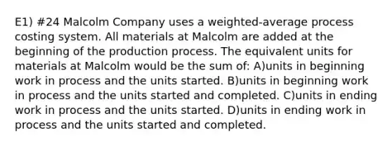 E1) #24 Malcolm Company uses a weighted-average process costing system. All materials at Malcolm are added at the beginning of the production process. The equivalent units for materials at Malcolm would be the sum of: A)units in beginning work in process and the units started. B)units in beginning work in process and the units started and completed. C)units in ending work in process and the units started. D)units in ending work in process and the units started and completed.