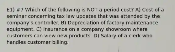 E1) #7 Which of the following is NOT a period cost? A) Cost of a seminar concerning tax law updates that was attended by the company's controller. B) Depreciation of factory maintenance equipment. C) Insurance on a company showroom where customers can view new products. D) Salary of a clerk who handles customer billing.