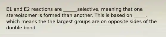 E1 and E2 reactions are ______selective, meaning that one stereoisomer is formed than another. This is based on _____, which means the the largest groups are on opposite sides of the double bond