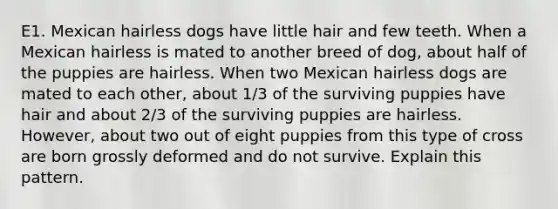 E1. Mexican hairless dogs have little hair and few teeth. When a Mexican hairless is mated to another breed of dog, about half of the puppies are hairless. When two Mexican hairless dogs are mated to each other, about 1/3 of the surviving puppies have hair and about 2/3 of the surviving puppies are hairless. However, about two out of eight puppies from this type of cross are born grossly deformed and do not survive. Explain this pattern.