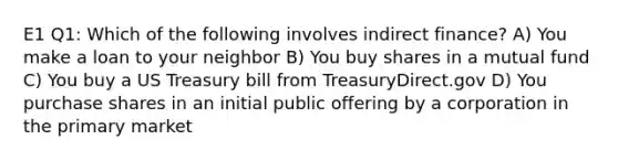 E1 Q1: Which of the following involves indirect finance? A) You make a loan to your neighbor B) You buy shares in a mutual fund C) You buy a US Treasury bill from TreasuryDirect.gov D) You purchase shares in an initial public offering by a corporation in the primary market