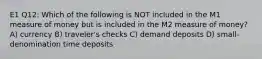 E1 Q12: Which of the following is NOT included in the M1 measure of money but is included in the M2 measure of money? A) currency B) traveler's checks C) demand deposits D) small-denomination time deposits