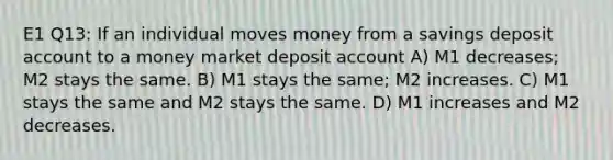 E1 Q13: If an individual moves money from a savings deposit account to a money market deposit account A) M1 decreases; M2 stays the same. B) M1 stays the same; M2 increases. C) M1 stays the same and M2 stays the same. D) M1 increases and M2 decreases.