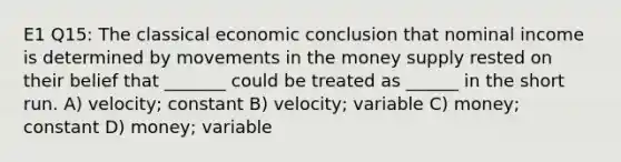 E1 Q15: The classical economic conclusion that nominal income is determined by movements in the money supply rested on their belief that _______ could be treated as ______ in the short run. A) velocity; constant B) velocity; variable C) money; constant D) money; variable