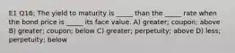 E1 Q16: The yield to maturity is _____ than the _____ rate when the bond price is _____ its face value. A) greater; coupon; above B) greater; coupon; below C) greater; perpetuity; above D) less; perpetuity; below