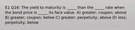 E1 Q16: The yield to maturity is _____ than the _____ rate when the bond price is _____ its face value. A) greater; coupon; above B) greater; coupon; below C) greater; perpetuity; above D) less; perpetuity; below