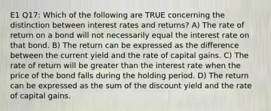 E1 Q17: Which of the following are TRUE concerning the distinction between interest rates and returns? A) The rate of return on a bond will not necessarily equal the interest rate on that bond. B) The return can be expressed as the difference between the current yield and the rate of capital gains. C) The rate of return will be greater than the interest rate when the price of the bond falls during the holding period. D) The return can be expressed as the sum of the discount yield and the rate of capital gains.