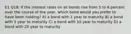 E1 Q18: If the interest rates on all bonds rise from 5 to 6 percent over the course of the year, which bond would you prefer to have been holding? A) a bond with 1 year to maturity B) a bond with 5 year to maturity C) a bond with 10 year to maturity D) a bond with 20 year to maturity