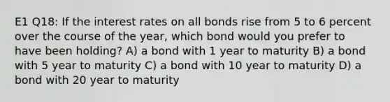 E1 Q18: If the interest rates on all bonds rise from 5 to 6 percent over the course of the year, which bond would you prefer to have been holding? A) a bond with 1 year to maturity B) a bond with 5 year to maturity C) a bond with 10 year to maturity D) a bond with 20 year to maturity