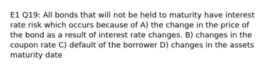 E1 Q19: All bonds that will not be held to maturity have interest rate risk which occurs because of A) the change in the price of the bond as a result of interest rate changes. B) changes in the coupon rate C) default of the borrower D) changes in the assets maturity date