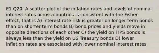 E1 Q20: A scatter plot of the inflation rates and levels of nominal interest rates across countries is consistent with the Fisher effect, that is A) interest rate risk is greater on longer-term bonds than on shorter-term bonds B) bond prices and yields move in opposite directions of each other C) the yield on TIPS bonds is always less than the yield on US Treasury bonds D) lower inflation rates are associated with lower nominal interest rates