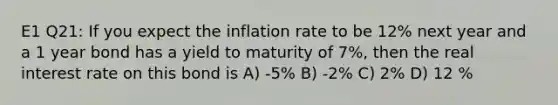 E1 Q21: If you expect the inflation rate to be 12% next year and a 1 year bond has a yield to maturity of 7%, then the real interest rate on this bond is A) -5% B) -2% C) 2% D) 12 %