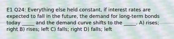 E1 Q24: Everything else held constant, if interest rates are expected to fall in the future, the demand for long-term bonds today _____ and the demand curve shifts to the _____. A) rises; right B) rises; left C) falls; right D) falls; left