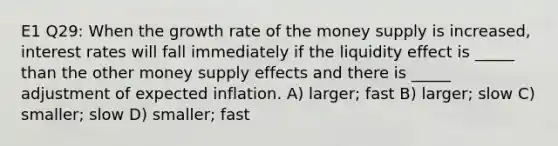 E1 Q29: When the growth rate of the money supply is increased, interest rates will fall immediately if the liquidity effect is _____ than the other money supply effects and there is _____ adjustment of expected inflation. A) larger; fast B) larger; slow C) smaller; slow D) smaller; fast