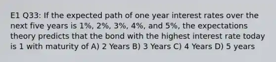 E1 Q33: If the expected path of one year interest rates over the next five years is 1%, 2%, 3%, 4%, and 5%, the expectations theory predicts that the bond with the highest interest rate today is 1 with maturity of A) 2 Years B) 3 Years C) 4 Years D) 5 years