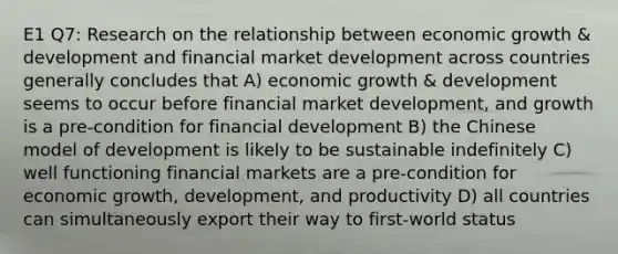 E1 Q7: Research on the relationship between economic growth & development and financial market development across countries generally concludes that A) economic growth & development seems to occur before financial market development, and growth is a pre-condition for financial development B) the Chinese model of development is likely to be sustainable indefinitely C) well functioning financial markets are a pre-condition for economic growth, development, and productivity D) all countries can simultaneously export their way to first-world status