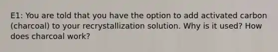 E1: You are told that you have the option to add activated carbon (charcoal) to your recrystallization solution. Why is it used? How does charcoal work?