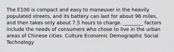 The E100 is compact and easy to maneuver in the heavily populated streets, and its battery can last for about 96 miles, and then takes only about 7.5 hours to charge. ________ factors include the needs of consumers who chose to live in the urban areas of Chinese cities. Culture Economic Demographic Social Technology