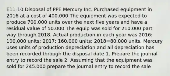 E11-10 Disposal of PPE Mercury Inc. Purchased equipment in 2016 at a cost of 400.000 The equipment was expected to produce 700.000 units over the next five years and have a residual value of 50.000 The equip was sold for 210.000 part way through 2018. Actual production in each year was 2016: 100.000 units; 2017: 160.000 units; 2018=80.000 units. Mercury uses units of production depreciation and all depreciation has been recorded through the disposal date 1. Prepare the journal entry to record the sale 2. Assuming that the equipment was sold for 245.000 prepare the journal entry to record the sale