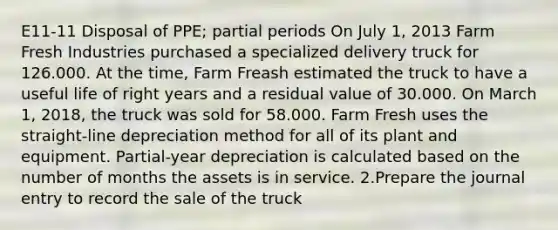 E11-11 Disposal of PPE; partial periods On July 1, 2013 Farm Fresh Industries purchased a specialized delivery truck for 126.000. At the time, Farm Freash estimated the truck to have a useful life of right years and a residual value of 30.000. On March 1, 2018, the truck was sold for 58.000. Farm Fresh uses the straight-line depreciation method for all of its plant and equipment. Partial-year depreciation is calculated based on the number of months the assets is in service. 2.Prepare the journal entry to record the sale of the truck