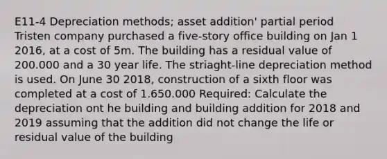 E11-4 Depreciation methods; asset addition' partial period Tristen company purchased a five-story office building on Jan 1 2016, at a cost of 5m. The building has a residual value of 200.000 and a 30 year life. The striaght-line depreciation method is used. On June 30 2018, construction of a sixth floor was completed at a cost of 1.650.000 Required: Calculate the depreciation ont he building and building addition for 2018 and 2019 assuming that the addition did not change the life or residual value of the building