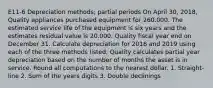 E11-6 Depreciation methods; partial periods On April 30, 2018, Quality appliances purchased equipment for 260.000. The estimated service life of the equipment is six years and the estimates residual value is 20.000. Quality fiscal year end on December 31. Calculate depreciation for 2018 and 2019 using each of the three methods listed. Quality calculates partial year depreciation based on the number of months the asset is in service. Round all computations to the nearest dollar. 1. Straight-line 2. Sum of the years digits 3. Double declinings