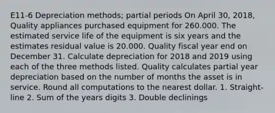 E11-6 Depreciation methods; partial periods On April 30, 2018, Quality appliances purchased equipment for 260.000. The estimated service life of the equipment is six years and the estimates residual value is 20.000. Quality fiscal year end on December 31. Calculate depreciation for 2018 and 2019 using each of the three methods listed. Quality calculates partial year depreciation based on the number of months the asset is in service. Round all computations to the nearest dollar. 1. Straight-line 2. Sum of the years digits 3. Double declinings