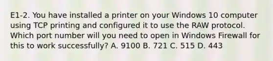 E1-2. You have installed a printer on your Windows 10 computer using TCP printing and configured it to use the RAW protocol. Which port number will you need to open in Windows Firewall for this to work successfully? A. 9100 B. 721 C. 515 D. 443