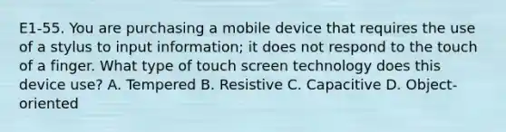 E1-55. You are purchasing a mobile device that requires the use of a stylus to input information; it does not respond to the touch of a finger. What type of touch screen technology does this device use? A. Tempered B. Resistive C. Capacitive D. Object-oriented