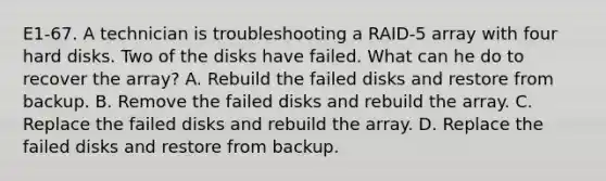 E1-67. A technician is troubleshooting a RAID-5 array with four hard disks. Two of the disks have failed. What can he do to recover the array? A. Rebuild the failed disks and restore from backup. B. Remove the failed disks and rebuild the array. C. Replace the failed disks and rebuild the array. D. Replace the failed disks and restore from backup.