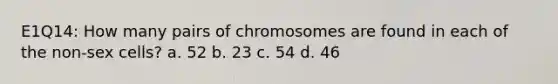 E1Q14: How many pairs of chromosomes are found in each of the non-sex cells? a. 52 b. 23 c. 54 d. 46