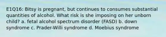 E1Q16: Bitsy is pregnant, but continues to consumes substantial quantities of alcohol. What risk is she imposing on her unborn child? a. fetal alcohol spectrum disorder (FASD) b. down syndrome c. Prader-Willi syndrome d. Moebius syndrome