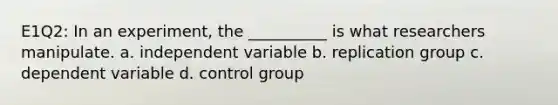 E1Q2: In an experiment, the __________ is what researchers manipulate. a. independent variable b. replication group c. dependent variable d. control group