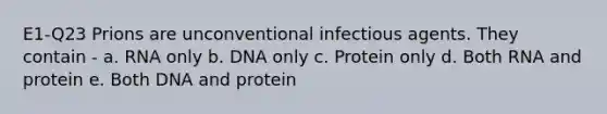 E1-Q23 Prions are unconventional infectious agents. They contain - a. RNA only b. DNA only c. Protein only d. Both RNA and protein e. Both DNA and protein