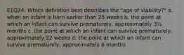 E1Q24: Which definition best describes the "age of viability?" a. when an infant is born earlier than 25 weeks b. the point at which an infant can survive prematurely, approximately 3½ months c. the point at which an infant can survive prematurely, approximately 22 weeks d. the point at which an infant can survive prematurely, approximately 6 months