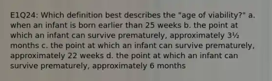 E1Q24: Which definition best describes the "age of viability?" a. when an infant is born earlier than 25 weeks b. the point at which an infant can survive prematurely, approximately 3½ months c. the point at which an infant can survive prematurely, approximately 22 weeks d. the point at which an infant can survive prematurely, approximately 6 months